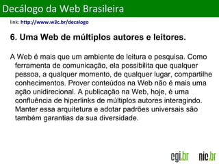 ObjetivosDecálogo da Web Brasileira
link: http://www.w3c.br/decalogo
6. Uma Web de múltiplos autores e leitores.
A Web é mais que um ambiente de leitura e pesquisa. Como
ferramenta de comunicação, ela possibilita que qualquer
pessoa, a qualquer momento, de qualquer lugar, compartilhe
conhecimentos. Prover conteúdos na Web não é mais uma
ação unidirecional. A publicação na Web, hoje, é uma
confluência de hiperlinks de múltiplos autores interagindo.
Manter essa arquitetura e adotar padrões universais são
também garantias da sua diversidade.
 