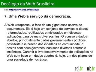 ObjetivosDecálogo da Web Brasileira
link: http://www.w3c.br/decalogo
7. Uma Web a serviço da democracia.
A Web ultrapassou a fase de um gigantesco acervo de
documentos. Ela é hoje um conjunto de serviços e dados
referenciados, reutilizados e misturados em diversas
aplicações para os mais diversos fins. O acesso a dados
abertos, principalmente dados governamentais públicos,
possibilita a interação dos cidadãos na comunidade, e
destes com seus governos, nas suas diversas esferas e
instâncias. Garantir o livre desenvolvimento de aplicações na
Web com base em dados abertos é, hoje, um dos pilares de
uma sociedade democrática.
 