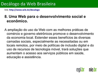 ObjetivosDecálogo da Web Brasileira
link: http://www.w3c.br/decalogo
8. Uma Web para o desenvolvimento social e
econômico.
A ampliação do uso da Web com as melhores práticas de
comércio e governo eletrônicos promove o desenvolvimento
da economia local. Estender esses benefícios às diversas
camadas sociais, especialmente as necessitadas ou em
locais remotos, por meio de políticas de inclusão digital e do
uso de recursos de tecnologia móvel, trará soluções que
aumentam o acesso aos serviços públicos em saúde,
educação e assistência.
 
