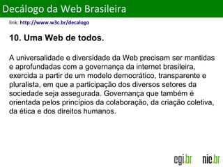 ObjetivosDecálogo da Web Brasileira
link: http://www.w3c.br/decalogo
10. Uma Web de todos.
A universalidade e diversidade da Web precisam ser mantidas
e aprofundadas com a governança da internet brasileira,
exercida a partir de um modelo democrático, transparente e
pluralista, em que a participação dos diversos setores da
sociedade seja assegurada. Governança que também é
orientada pelos princípios da colaboração, da criação coletiva,
da ética e dos direitos humanos.
 