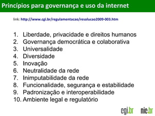 ObjetivosPrincípios para governança e uso da internet
link: http://www.cgi.br/regulamentacao/resolucao2009-003.htm
1. Liberdade, privacidade e direitos humanos
2. Governança democrática e colaborativa
3. Universalidade
4. Diversidade
5. Inovação
6. Neutralidade da rede
7. Inimputabilidade da rede
8. Funcionalidade, segurança e estabilidade
9. Padronização e interoperabilidade
10. Ambiente legal e regulatório
 