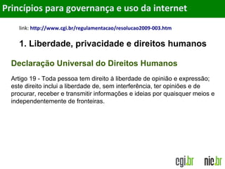 Objetivos
link: http://www.cgi.br/regulamentacao/resolucao2009-003.htm
1. Liberdade, privacidade e direitos humanos
Princípios para governança e uso da internet
Declaração Universal do Direitos Humanos
Artigo 19 - Toda pessoa tem direito à liberdade de opinião e expressão;
este direito inclui a liberdade de, sem interferência, ter opiniões e de
procurar, receber e transmitir informações e ideias por quaisquer meios e
independentemente de fronteiras.
 