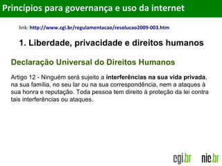 Objetivos
link: http://www.cgi.br/regulamentacao/resolucao2009-003.htm
1. Liberdade, privacidade e direitos humanos
Princípios para governança e uso da internet
Declaração Universal do Direitos Humanos
Artigo 12 - Ninguém será sujeito a interferências na sua vida privada,
na sua família, no seu lar ou na sua correspondência, nem a ataques à
sua honra e reputação. Toda pessoa tem direito à proteção da lei contra
tais interferências ou ataques.
 