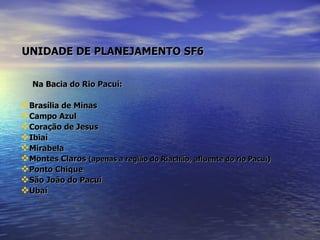   UNIDADE DE PLANEJAMENTO SF6   Na Bacia do Rio Pacuí: Brasília de Minas Campo Azul Coração de Jesus Ibiaí Mirabela Montes Claros  (apenas a região do Riachão, afluente do rio Pacuí) Ponto Chique São João do Pacuí  Ubaí 
