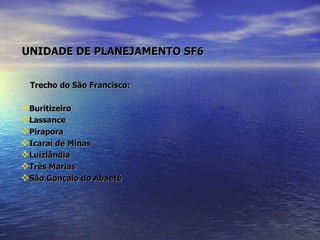   UNIDADE DE PLANEJAMENTO SF6   Trecho do São Francisco:  Buritizeiro Lassance Pirapora Icaraí de Minas Luizlândia Três Marias São Gonçalo do Abaeté 