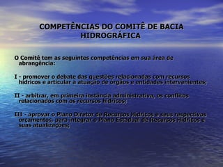 COMPETÊNCIAS DO COMITÊ DE BACIA HIDROGRÁFICA   O Comitê tem as seguintes competências em sua área de abrangência: I - promover o debate das questões relacionadas com recursos hídricos e articular a atuação de órgãos e entidades intervenientes; II - arbitrar, em primeira instância administrativa, os conflitos relacionados com os recursos hídricos; III - aprovar o Plano Diretor de Recursos Hídricos e seus respectivos orçamentos, para integrar o Plano Estadual de Recursos Hídricos e suas atualizações; 