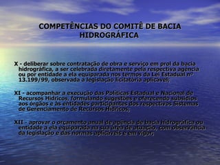 COMPETÊNCIAS DO COMITÊ DE BACIA HIDROGRÁFICA   X - deliberar sobre contratação de obra e serviço em prol da bacia hidrográfica, a ser celebrada diretamente pela respectiva agência ou por entidade a ela equiparada nos termos da Lei Estadual nº 13.199/99, observada a legislação licitatória aplicável; XI - acompanhar a execução das Políticas Estadual e Nacional de Recursos Hídricos, formulando sugestões e oferecendo subsídios aos órgãos e às entidades participantes dos respectivos Sistemas de Gerenciamento de Recursos Hídricos; XII - aprovar o orçamento anual de agência de bacia hidrográfica ou entidade a ela equiparada na sua área de atuação, com observância da legislação e das normas aplicáveis e em vigor; 