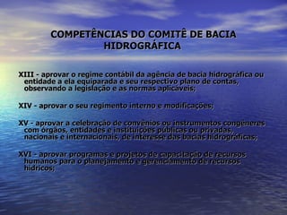 COMPETÊNCIAS DO COMITÊ DE BACIA HIDROGRÁFICA   XIII - aprovar o regime contábil da agência de bacia hidrográfica ou entidade a ela equiparada e seu respectivo plano de contas, observando a legislação e as normas aplicáveis; XIV - aprovar o seu regimento interno e modificações; XV - aprovar a celebração de convênios ou instrumentos congêneres com órgãos, entidades e instituições públicas ou privadas, nacionais e internacionais, de interesse das bacias hidrográficas; XVI - aprovar programas e projetos de capacitação de recursos humanos para o planejamento e gerenciamento de recursos hídricos; 