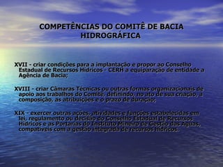 COMPETÊNCIAS DO COMITÊ DE BACIA HIDROGRÁFICA   XVII - criar condições para a implantação e propor ao Conselho Estadual de Recursos Hídricos - CERH a equiparação de entidade a Agência de Bacia; XVIII - criar Câmaras Técnicas ou outras formas organizacionais de apoio aos trabalhos do Comitê, definindo, no ato de sua criação, a composição, as atribuições e o prazo de duração; XIX - exercer outras ações, atividades e funções estabelecidas em lei, regulamento ou decisão do Conselho Estadual de Recursos Hídricos e as Portarias do Instituto Mineiro de Gestão das Águas, compatíveis com a gestão integrada de recursos hídricos. 