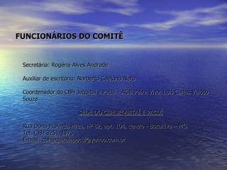   FUNCIONÁRIOS DO COMITÊ Secretária: Rogéria Alves Andrade Auxiliar de escritório: Norberto Caetano Neto Coordenador do CBH Jequitaí e Pacuí - AGB Peixe Vivo: Luis Carlos Veloso Souza SEDE DO CBH JEQUITAÍ E PACUÍ Rua Dona Florinda Pires, nº 82, apt. 104, centro - Bocaiúva – MG  Tel: (38) 3251-1375 E-mail: cbhjequitaiepacui@yahoo.com.br 