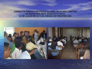 CONSULTA PUBLICA DO PRODUTO FINAL DO PLANO DIRETOR DA BACIA DOS RIOS JEQUITAÍ E PACUÍ. 22 DE JULHO DE 2010 NA CIDADE DE PIRAPORA-MG 