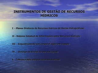 INSTRUMENTOS DE GESTÃO DE RECURSOS HÍDRICOS I  - Planos Diretores de Recursos Hídricos de Bacias Hidrográficas; II - Sistema Estadual de Informações sobre Recursos Hídricos; III  - Enquadramento dos corpos d’ água em classes; IV  - Outorga de direito do uso das águas; V - Cobrança pelo uso dos recursos hídricos; 