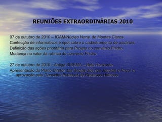REUNIÕES EXTRAORDINÁRIAS 2010 07 de outubro de 2010 – IGAM/Núcleo Norte  de Montes Claros  Confecção de informativos e spot sobre o cadastramento de usuários. Definição das ações prioritária para Projeto do convênio Fhidro. Mudança no valor da rubrica do convenio Fhidro. 27 de outubro de 2010 - Antiga SISEMA – Belo Horizonte  Apresentação do Plano Diretor das Bacias dos rios Jequitaí e Pacuí e aprovação pelo Conselho Estadual de Recursos Hídricos 