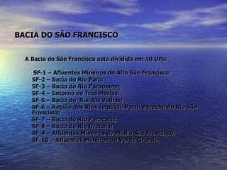 BACIA DO SÃO FRANCISCO   A Bacia do São Francisco está dividida em 10 UPs: SF-1 – Afluentes Mineiros do Alto São Francisco; SF-2 – Bacia do Rio Pará; SF-3 – Bacia do Rio Paraopeba; SF-4 – Entorno de Três Marias;  SF-5 – Bacia do  Rio das Velhas; SF-6 – Região dos Rios Jequitaí, Pacuí e trecho do Rio São Francisco; SF-7 – Bacia do Rio Paracatu; SF-8 – Bacia do Rio Urucuia; SF-9 – Afluentes Mineiros de Médio São Francisco; SF-10 – Afluentes Mineiros do Verde Grande. 