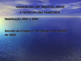 CRIAÇÃO DO CBH JEQUITAÍ, PACUÍ  E TECHO DO SÃO FRANCISCO   Mobilização 2002 a 2004  Decreto de Criação nº 43.720 de 21 de janeiro  de 2004 