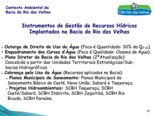 15
Contexto Ambiental da
Bacia da Rio das Velhas
●  Outorga de Direito de Uso da Água (Foco é Quantidade: 30% da Q7,10).
•  Enquadramento dos Cursos d’Água (Foco é Qualidade: Classes de Água).
●  Plano Diretor da Bacia do Rio das Velhas (2ªAtualização):
Concebido a partir das Unidades Territoriais Estratégicas/Sub-
bacias Hidrográficas.
●  Cobrança pelo Uso da Água (Recursos aplicados na Bacia):
●  Planos Municipais de Saneamento: Planos Municipais de
Saneamento Básico de Caeté, Nova União, Sabará e Taquaraçu;
●  Projetos Hidroambientais: SCBH Taquaraçu, SCBH
Caeté/Sabará, SCBH Itabirito, SCBH Jequitibá, SCBH Rio
Bicudo, SCBH Paraúna.
Instrumentos de Gestão de Recursos Hídricos
Implantados na Bacia do Rio das Velhas
 