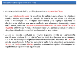 Política Operativa Especial em anos secos
• A operação de Rio de Pedras se dá basicamente em regime a fio d´água;
• Em anos notadamente secos, na ocorrência de vazões do curso-d’água na estação de
Honório Bicalho, a montante da captação do Sistema Rio das Velhas, que ofereçam
risco à manutenção das condições estabelecidas para captação destinada ao
abastecimento público e para a preservação dos usos a jusantes e dos ecossistemas do
corpo hídrico, conforme Deliberação Normativa CERH/MG nº 49 de 25/03/2015 (DN
49/2015), a PCH Rio de Pedras poderia estabelecer uma política operativa diferenciada
visando a utilização do recurso hídrico disponível no reservatório;
• Apesar da redução acentuada do volume disponível devido ao assoreamento,
considerando o volume útil de 3,24 hm³ em sua condição máxima de armazenamento,
a PCH Rio de Pedras poderia proporcionar um incremento na defluência de 1 m³/s em
relação à sua afluência, de forma a aumentar a vazão do rio à jusante da usina, durante
30 dias, ou 2 m³/s durante 15 dias, quando o reservatório atingiria o mínimo operativo,
esgotando sua capacidade de regularização
 