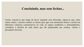 Concluindo, mas sem fechar...
◦ Assim, conclui-se que longe de haver esgotado essa discussão, espera-se que, entre
outras razões, é preciso instruir os alunos para agir com autonomia leitora e escrita em
diferentes contextos comunicativos na vida, no espaço acadêmico e, principalmente,
considerar à história de cada aluno que são perpassadas por crenças, valores e
percepções diversas.
 