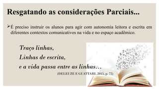 Traço linhas,
Linhas de escrita,
e a vida passa entre as linhas...
(DELEUZE E GUATTARI, 2015, p. 75)
Resgatando as considerações Parciais...
É preciso instruir os alunos para agir com autonomia leitora e escrita em
diferentes contextos comunicativos na vida e no espaço acadêmico.
 
