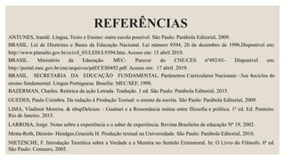 REFERÊNCIAS
ANTUNES, Irandé. Língua, Texto e Ensino: outra escola possível. São Paulo: Parábola Editorial, 2009.
BRASIL. Lei de Diretrizes e Bases da Educação Nacional. Lei número 9394, 20 de dezembro de 1996.Disponível em:
http://www.planalto.gov.br/ccivil_03/LEIS/L9394.htm. Acesso em: 15 abril 2019.
BRASIL. Ministério da Educação. MEC- Parecer do CNE/CES nº492/01- Disponível em:
http://portal.mec.gov.br/cne/arquivos/pdf/CES0492.pdf. Acesso em: 17 abril. 2019.
BRASIL. SECRETARIA DA EDUCAÇÃO FUNDAMENTAL. Parâmetros Curriculares Nacionais –3oe 4ociclos do
ensino fundamental. Língua Portuguesa. Brasília: MEC/SEF, 1998.
BAZERMAN, Charles. Retórica da ação Letrada. Tradução. 1 ed. São Paulo: Parábola Editorial, 2015.
GUEDES, Paulo Coimbra. Da redação à Produção Textual: o ensino da escrita. São Paulo: Parábola Editorial, 2009.
LIMA, Vladimir Moreira. & nbspDeleuze – Guattari e a Ressonância mútua entre filosofia e política. 1º ed. Ed. Ponteiro.
Rio de Janeiro. 2015.
LARROSA, Jorge. Notas sobre a experiência e o saber de experiência. Revista Brasileira de educação Nº 19, 2002.
Motta-Roth, Désirée- Hendges,Graciela H. Produção textual na Universidade. São Paulo: Parábola Editorial, 2010.
NIETZSCHE, F. Introdução Teorética sobre a Verdade e a Mentira no Sentido Extramoral. In: O Livro do Filósofo. 6ª ed.
São Paulo: Centauro, 2005.
 