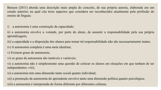 Benson (2011) aborda uma descrição mais ampla do conceito, de sua própria autoria, elaborada em um
estudo anterior, na qual cita treze aspectos que considera ser reconhecidos atualmente pela profissão do
ensino de línguas.
i) a autonomia é uma construção da capacidade;
ii) a autonomia envolve a vontade, por parte do aluno, de assumir a responsabilidade pela sua própria
aprendizagem;
iii) a capacidade e a disposição dos alunos para tomar tal responsabilidade não são necessariamente inatas;
iv) A autonomia completa é uma meta idealista;
v) Existem graus de autonomia;
vi) os graus de autonomia são instáveis e variáveis;
vi) a autonomia não é simplesmente uma questão de colocar os alunos em situações em que tenham de ser
independentes; viii);
xi) a autonomia tem uma dimensão tanto social quanto individual;
xii) a promoção da autonomia do aprendente envolve tanto uma dimensão política quanto psicológica;
xiii) a autonomia é interpretada de forma diferente por diferentes culturas.
 