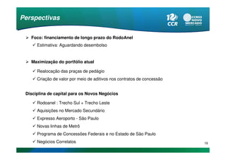 Perspectivas

   Foco: financiamento de longo prazo do RodoAnel
      Estimativa: Aguardando desembolso


   Maximização do portfólio atual

      Realocação das praças de pedágio
      Criação de valor por meio de aditivos nos contratos de concessão


 Disciplina de capital para os Novos Negócios

      Rodoanel : Trecho Sul + Trecho Leste
      Aquisições no Mercado Secundário
      Expresso Aeroporto - São Paulo
      Novas linhas de Metrô
      Programa de Concessões Federais e no Estado de São Paulo
      Negócios Correlatos                                                19
 