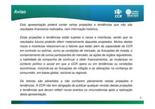 Aviso

  Esta apresentação poderá conter certas projeções e tendências que não são
  resultados financeiros realizados, nem informação histórica.

  Estas projeções e tendências estão sujeitas a riscos e incertezas, sendo que os
  resultados futuros poderão diferir materialmente daqueles projetados. Muitos destes
  riscos e incertezas relacionam-se a fatores que estão além da capacidade da CCR
  em controlar ou estimar, como as condições de mercado, as flutuações de moeda, o
  comportamento de outros participantes do mercado, as ações de órgãos reguladores,
  a habilidade da companhia de continuar a obter financiamentos, as mudanças no
  contexto político e social em que a CCR opera ou em tendências ou condições
  econômicas, incluindo-se as flutuações de inflação e as alterações na confiança do
  consumidor, em bases global, nacional ou regional.

  Os leitores são advertidos a não confiarem plenamente nestas projeções e
  tendências. A CCR não tem obrigação de publicar qualquer revisão destas projeções
  e tendências que devam refletir novos eventos ou circunstâncias após a realização
  desta apresentação.
                                                                                        2
 