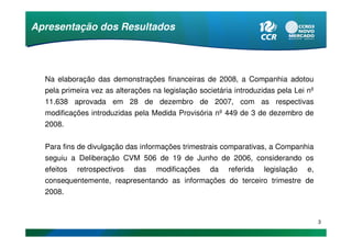 Apresentação dos Resultados




  Na elaboração das demonstrações financeiras de 2008, a Companhia adotou
  pela primeira vez as alterações na legislação societária introduzidas pela Lei nº
  11.638 aprovada em 28 de dezembro de 2007, com as respectivas
  modificações introduzidas pela Medida Provisória nº 449 de 3 de dezembro de
  2008.


  Para fins de divulgação das informações trimestrais comparativas, a Companhia
  seguiu a Deliberação CVM 506 de 19 de Junho de 2006, considerando os
  efeitos retrospectivos das modificações da referida legislação e,
  consequentemente, reapresentando as informações do terceiro trimestre de
  2008.


                                                                                      3
 
