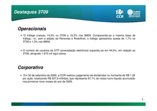 Destaques 3T09


 Operacionais
    O tráfego cresceu 14,5% no 3T09 e 16,3% nos 9M09. Comparando-se a mesma base de
   tráfego, i.e., sem a adição da Renovias e RodoAnel, o tráfego apresentou queda de 1,7% no
   3T09 e 1,3% nos 9M09.


   O número de usuários da STP (arrecadação eletrônica) expandiu-se em 44,6%, em relação ao
   3T08, atingindo 1.675 mil tag’s ativos.




 Corporativo
    Em 30 de setembro de 2009, a CCR realizou pagamento de dividendos no montante de R$ 1,26
   por ação, totalizando R$ 507,9 milhões, que representa 97,1% do nosso lucro líquido acumulado
   nos primeiros nove meses do ano de 2009.




                                                                                                   5
 
