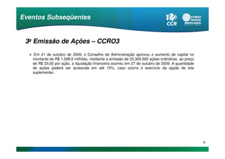 Eventos Subseqüentes


 3a Emissão de Ações – CCRO3
    Em 21 de outubro de 2009, o Conselho de Administração aprovou o aumento de capital no
   montante de R$ 1.098,9 milhões, mediante a emissão de 33.300.000 ações ordinárias, ao preço
   de R$ 33,00 por ação, a liquidação financeira ocorreu em 27 de outubro de 2009. A quantidade
   de ações poderá ser acrescida em até 15%, caso ocorra o exercício da opção de lote
   suplementar.




                                                                                                  6
 