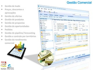 Gestão Comercial
   Gestão de leads
   Preços, descontos e
    aprovações
   Gestão de ofertas
   Gestão de produtos
   Gestão de propostas
   Gestão de oportunidades
   Pedidos
   Gestão de pipeline/ forecasting
   Gestão e controle por territórios
   Gestão do rendimento
    comercial
 