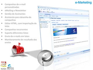 e-Marketing
   Campanhas de e-mail
    personalizadas
   eMailing e Newsletter
   Gestão de Assinantes
   Assistente para desenho de
    campanhas
   Editor HTML, com Importação de
    telas
   Campanhas recorrentes
   Suporta diferentes listas
   Envio de e-mails em lotes
   Monitoramento do resultado dos
    envios
 