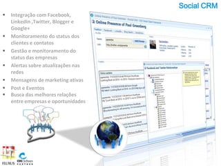 Social CRM
   Integração com Facebook,
    LinkedIn ,Twitter, Blogger e
    Google+
   Monitoramento do status dos
    clientes e contatos
   Gestão e monitoramento do
    status das empresas
   Alertas sobre atualizações nas
    redes
   Mensagens de marketing ativas
   Post e Eventos
   Busca das melhores relações
    entre empresas e oportunidades
 