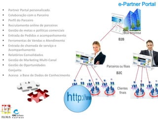 e-Partner Portal
   Partner Portal personalizado
   Colaboração com o Parceiro
   Perfil do Parceiro
   Recrutamento online de parceiros
   Gestão de metas e políticas comerciais
                                                           Sua empresa
   Entrada de Pedidos e acompanhamento
   Ferramentas de Vendas e Atendimento                B2B
   Entrada de chamada de serviço e
    Acompanhamento
   Relatórios Consolidados
   Gestão de Marketing Multi-Canal
   Gestão de Oportunidades                  Parceiros ou filiais
    Conjunta
                                                     B2C
   Acesso a Base de Dados de Conhecimento


                                                      Clientes
                                                       finais
 