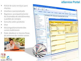eService Portal
   Portal de auto-serviços para
    clientes
   Intuitivo e personalizado
   Registro e acompanhamento
    de chamados de atendimentos
    e pedido de compra
   Consulta sobre produtos
   Chat
   Descongestionamento dos
    canais tradicionais
   Pode obedecer o mesmo fluxo
    de processo dos outros canais
 