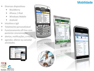 Mobilidade
   Diversos dispositivos
      BlackBerry
      iPhone / iPad
      Windows Mobile
      Android
   Intuitivo e ágil
   Totalmente personalizável
   Funcionamento off-line com
    posterior sincronização
   alertas, notificações, e-mails
   agendar, alterar ou cancelar
    atividades
 