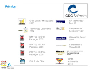 Prêmios



          CRM Elite CRM Magazine   GA Technology
          2005                     Fast 50

          Technology Leadership    Companies to ‘
          2007                     Keep an eye on’

          ISM Top 15 CRM           Visionaries Award
          Packages 2007            2008

          ISM Top 15 CRM           Construtech’s
          Packages 2008            Vision 2008

          ISM Top 15 CRM
          Packages 2009

                                   CRM
          ISM Social CRM           Excellence
                                   2011
 