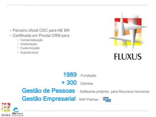 • Parceiro oficial CDC para NE BR
• Certificada em Pivotal CRM para
    •   Comercialização
    •   Implantação
    •   Customização
    •   Suporte local




                     1989           Fundação

                     + 300          Clientes

        Gestão de Pessoas           Softwares próprios para Recursos Humanos

        Gestão Empresarial          SAP Partner
 