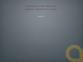 Imagens das peças e
ações desenvolvidas

       Jingle 60”
 