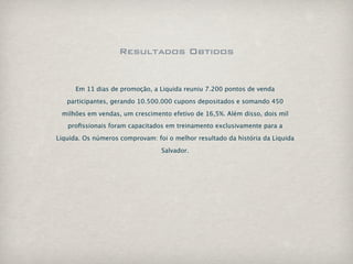 Resultados Obtidos


      Em 11 dias de promoção, a Liquida reuniu 7.200 pontos de venda

   participantes, gerando 10.500.000 cupons depositados e somando 450

 milhões em vendas, um crescimento efetivo de 16,5%. Além disso, dois mil
   proﬁssionais foram capacitados em treinamento exclusivamente para a

Liquida. Os números comprovam: foi o melhor resultado da história da Liquida

                                 Salvador.
 