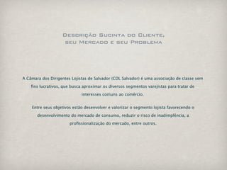 Descrição Sucinta do Cliente,
                   seu Mercado e seu Problema




A Câmara dos Dirigentes Lojistas de Salvador (CDL Salvador) é uma associação de classe sem

    ﬁns lucrativos, que busca aproximar os diversos segmentos varejistas para tratar de

                             interesses comuns ao comércio.


    Entre seus objetivos estão desenvolver e valorizar o segmento lojista favorecendo o

       desenvolvimento do mercado de consumo, reduzir o risco de inadimplência, a

                       proﬁssionalização do mercado, entre outros.
 