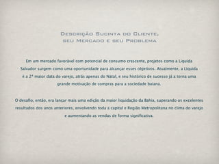 Descrição Sucinta do Cliente,
                       seu Mercado e seu Problema


     Em um mercado favorável com potencial de consumo crescente, projetos como a Liquida

  Salvador surgem como uma oportunidade para alcançar esses objetivos. Atualmente, a Liquida

   é a 2ª maior data do varejo, atrás apenas do Natal, e seu histórico de sucesso já a torna uma
                      grande motivação de compras para a sociedade baiana.



O desaﬁo, então, era lançar mais uma edição da maior liquidação da Bahia, superando os excelentes

resultados dos anos anteriores, envolvendo toda a capital e Região Metropolitana no clima do varejo

                          e aumentando as vendas de forma signiﬁcativa.
 