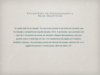 Estratégia de Comunicação e
                     Seus Objetivos



“A cidade toda tá na Liquida”. Foi com esse conceito e em clima de Carnaval, que

foi lançada a campanha da Liquida Salvador 2012. A promoção, que aconteceu em
  mais de 7 mil pontos de venda em Salvador e Região Metropolitana, este ano

   ganhou marca e letterings em 3D, e foi amplamente divulgada em outdoors,

busdoors, banners nos principais portais de internet do estado, anúncios de ½ e 1
              página em jornais e revista locais, além de rádio e TV.
 