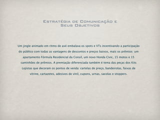 Estratégia de Comunicação e
                       Seus Objetivos



Um jingle animado em ritmo de axé embalava os spots e VTs incentivando a participação

do público com todas as vantagens de descontos e preços baixos, mais os prêmios: um

   apartamento Fórmula Residencial da Consil, um novo Honda Civic, 15 motos e 15
  caminhões de prêmios. A premiação diferenciada também é tema das peças dos Kits

  Lojistas que decoram os pontos de venda: cartelas de preço, bandeirolas, faixas de

        vitrine, cartazetes, adesivos de vinil, cupons, urnas, sacolas e stoppers.
 