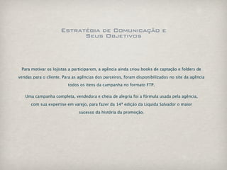 Estratégia de Comunicação e
                           Seus Objetivos



 Para motivar os lojistas a participarem, a agência ainda criou books de captação e folders de

vendas para o cliente. Para as agências dos parceiros, foram disponibilizados no site da agência
                         todos os itens da campanha no formato FTP.

   Uma campanha completa, vendedora e cheia de alegria foi a fórmula usada pela agência,

      com sua expertise em varejo, para fazer da 14ª edição da Liquida Salvador o maior

                               sucesso da história da promoção.
 