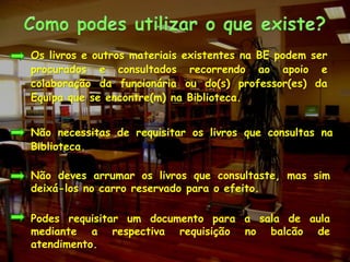 Como podes utilizar o que existe?Os livros e outros materiais existentes na BE podem ser procurados e consultados recorrendo ao apoio e colaboração da funcionária ou do(s) professor(es) da Equipa que se encontre(m) na Biblioteca.Não necessitas de requisitar os livros que consultas na Biblioteca.Não deves arrumar os livros que consultaste, mas sim deixá-los no carro reservado para o efeito.Podes requisitar um documento para a sala de aula mediante a respectiva requisição no balcão de atendimento.