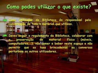 Como podes utilizar o que existe?Como utilizador da Biblioteca és responsável pela conservação de todo o material que utilizas.Deves seguir o regulamento da Biblioteca, colaborar com a preservação do material físico (móveis, computadores,…), não comer e beber neste espaço e não permitir que as tuas brincadeiras ou conversas perturbem os outros utilizadores. 