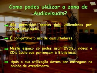 Como podes utilizar a zona de Audiovisuais?	São permitidos apenas dois utilizadores por vídeo/DVD/Áudio.É obrigatório o uso de auscultadores.	Neste espaço só podes usar DVD’s, vídeos e CD’s áudio que pertençam à Biblioteca.	Após a sua utilização devem ser entregues no balcão de atendimento.