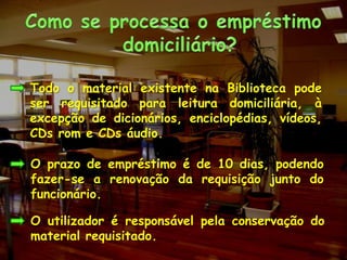 Como se processa o empréstimo domiciliário?	Todo o material existente na Biblioteca pode ser requisitado para leitura domiciliária, à excepção de dicionários, enciclopédias, vídeos, CDsrom e CDs áudio.O prazo de empréstimo é de 10 dias, podendo fazer-se a renovação da requisição junto do funcionário.O utilizador é responsável pela conservação do material requisitado.
