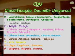 CDUClassificação Decimal Universal0 – Generalidades. Ciência e Conhecimento. Documentação. Biblioteconomia. Instituições. Publicações1 – Filosofia. Psicologia.2 – Religião. Teologia3 – Ciências Sociais (Demografia; Sociologia; Política; Economia; Educação)5 – Ciências Puras. Matemática. Ciências Naturais.6 – Ciências Aplicadas. Medicina. Tecnologia7 – Arte. Desporto.8 – Língua. Linguística. Literatura.9 – Geografia. Biografia. História.